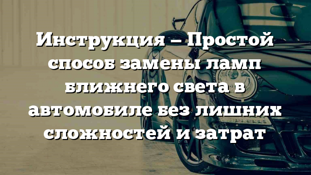 Инструкция — Простой способ замены ламп ближнего света в автомобиле без лишних сложностей и затрат