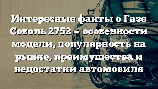 Интересные факты о Газе Соболь 2752 — особенности модели, популярность на рынке, преимущества и недостатки автомобиля