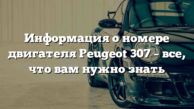 Информация о номере двигателя Peugeot 307 – все, что вам нужно знать