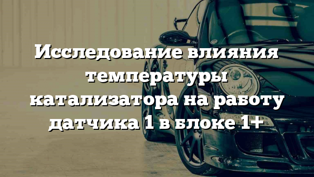 Исследование влияния температуры катализатора на работу датчика 1 в блоке 1+