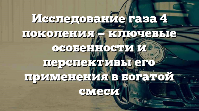 Исследование газа 4 поколения — ключевые особенности и перспективы его применения в богатой смеси