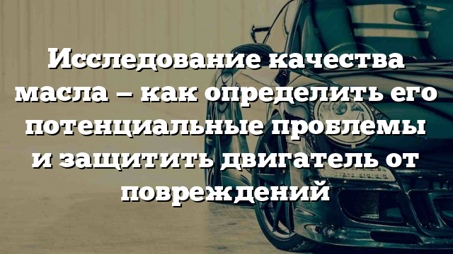 Исследование качества масла — как определить его потенциальные проблемы и защитить двигатель от повреждений