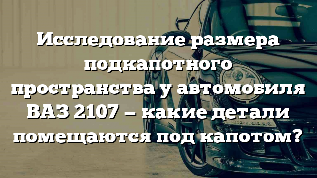 Исследование размера подкапотного пространства у автомобиля ВАЗ 2107 — какие детали помещаются под капотом?