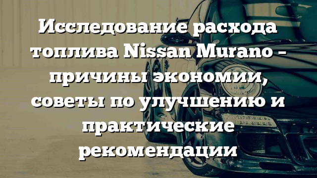 Исследование расхода топлива Nissan Murano – причины экономии, советы по улучшению и практические рекомендации