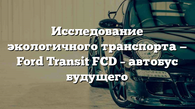 Исследование экологичного транспорта — Ford Transit FCD – автобус будущего