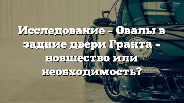 Исследование – Овалы в задние двери Гранта – новшество или необходимость?