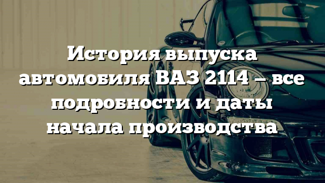 История выпуска автомобиля ВАЗ 2114 — все подробности и даты начала производства