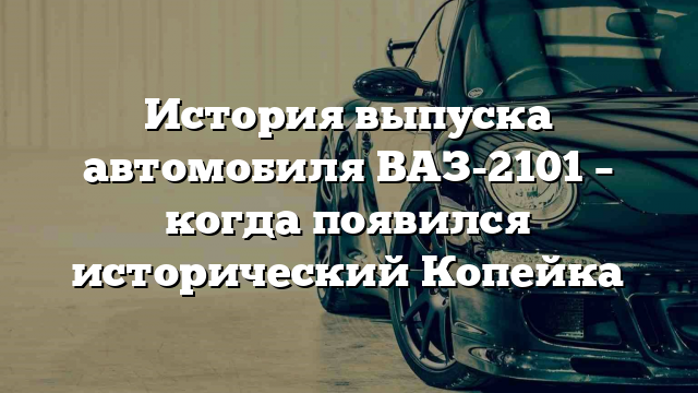 История выпуска автомобиля ВАЗ-2101 – когда появился исторический Копейка