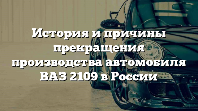 История и причины прекращения производства автомобиля ВАЗ 2109 в России