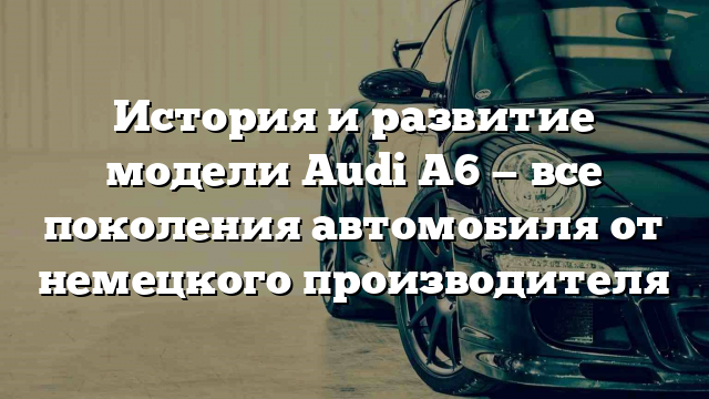 История и развитие модели Audi A6 — все поколения автомобиля от немецкого производителя