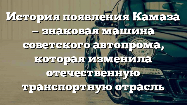 История появления Камаза — знаковая машина советского автопрома, которая изменила отечественную транспортную отрасль