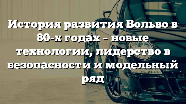 История развития Вольво в 80-х годах – новые технологии, лидерство в безопасности и модельный ряд