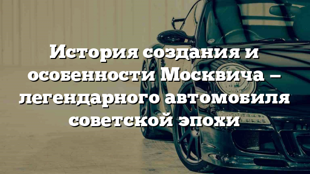 История создания и особенности Москвича — легендарного автомобиля советской эпохи