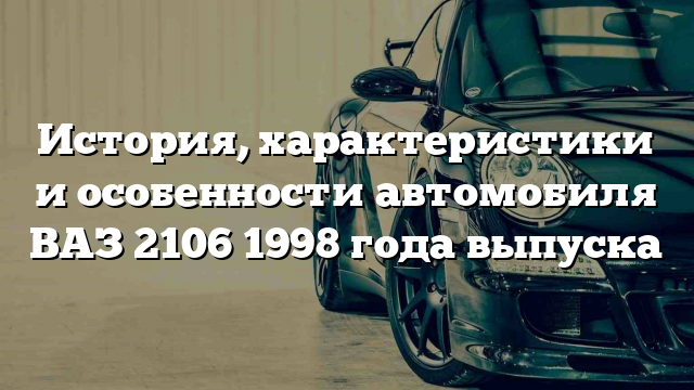 История, характеристики и особенности автомобиля ВАЗ 2106 1998 года выпуска