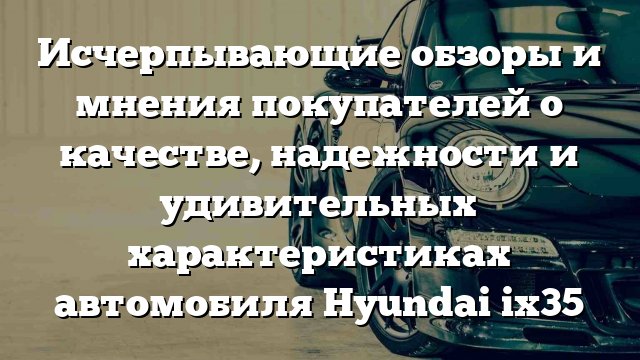 Исчерпывающие обзоры и мнения покупателей о качестве, надежности и удивительных характеристиках автомобиля Hyundai ix35