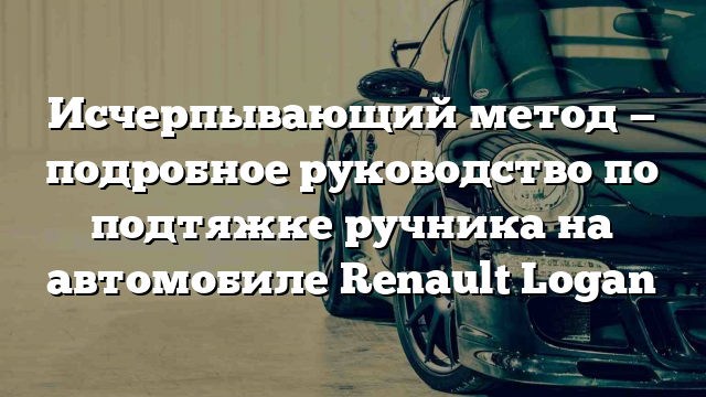 Исчерпывающий метод — подробное руководство по подтяжке ручника на автомобиле Renault Logan