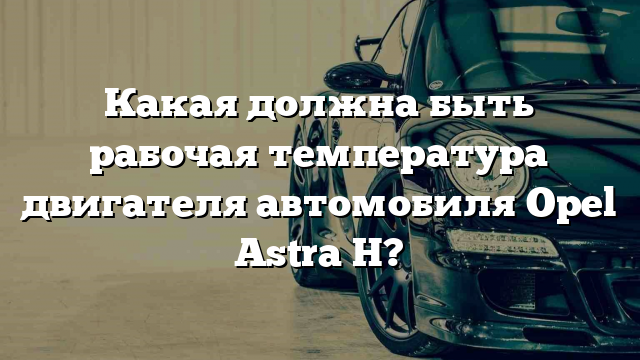 Какая должна быть рабочая температура двигателя автомобиля Opel Astra H?