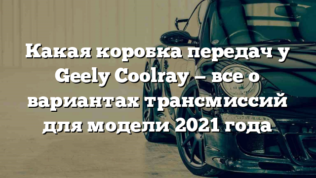 Какая коробка передач у Geely Coolray — все о вариантах трансмиссий для модели 2021 года