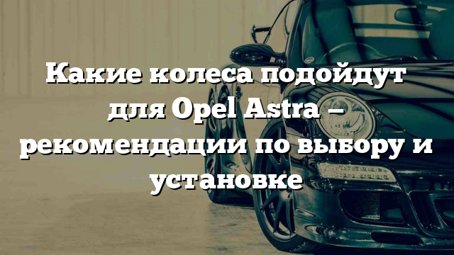 Какие колеса подойдут для Opel Astra — рекомендации по выбору и установке