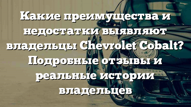 Какие преимущества и недостатки выявляют владельцы Chevrolet Cobalt? Подробные отзывы и реальные истории владельцев