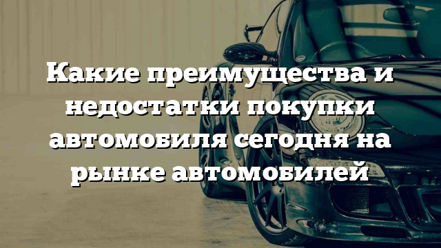 Какие преимущества и недостатки покупки автомобиля сегодня на рынке автомобилей