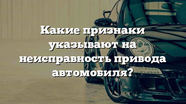 Какие признаки указывают на неисправность привода автомобиля?