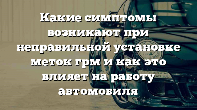 Какие симптомы возникают при неправильной установке меток грм и как это влияет на работу автомобиля