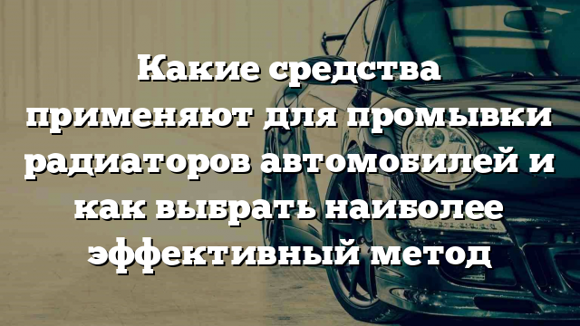 Какие средства применяют для промывки радиаторов автомобилей и как выбрать наиболее эффективный метод