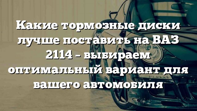 Какие тормозные диски лучше поставить на ВАЗ 2114 – выбираем оптимальный вариант для вашего автомобиля