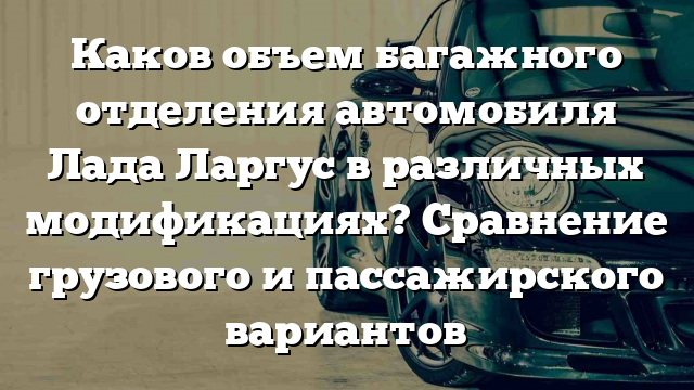 Каков объем багажного отделения автомобиля Лада Ларгус в различных модификациях? Сравнение грузового и пассажирского вариантов