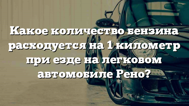 Какое количество бензина расходуется на 1 километр при езде на легковом автомобиле Рено?