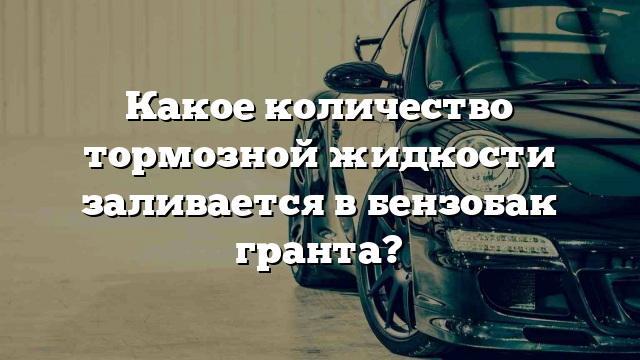 Какое количество тормозной жидкости заливается в бензобак гранта?