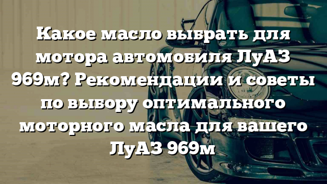 Какое масло выбрать для мотора автомобиля ЛуАЗ 969м? Рекомендации и советы по выбору оптимального моторного масла для вашего ЛуАЗ 969м