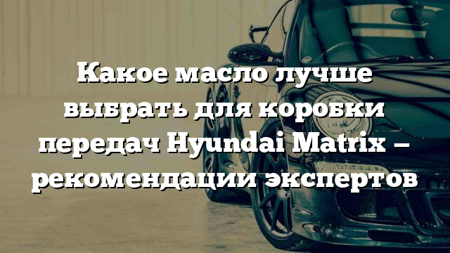 Какое масло лучше выбрать для коробки передач Hyundai Matrix — рекомендации экспертов