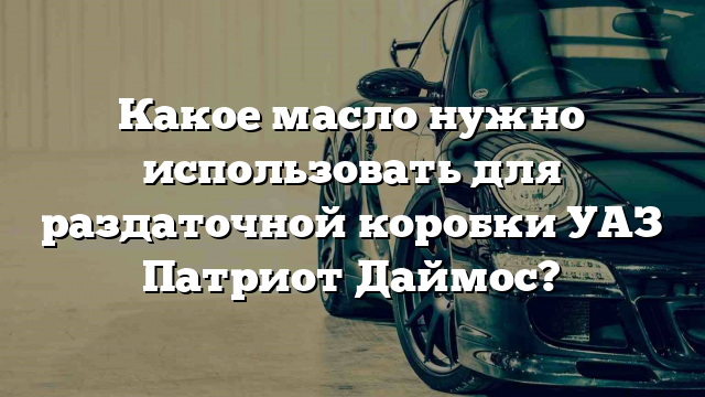 Какое масло нужно использовать для раздаточной коробки УАЗ Патриот Даймос?