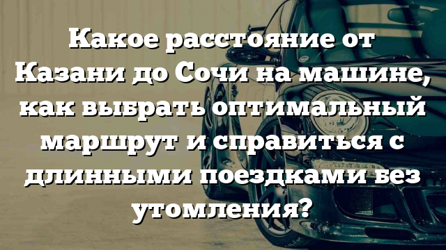 Какое расстояние от Казани до Сочи на машине, как выбрать оптимальный маршрут и справиться с длинными поездками без утомления?