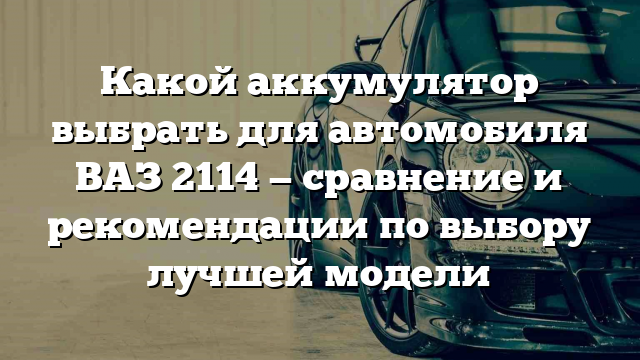 Какой аккумулятор выбрать для автомобиля ВАЗ 2114 — сравнение и рекомендации по выбору лучшей модели