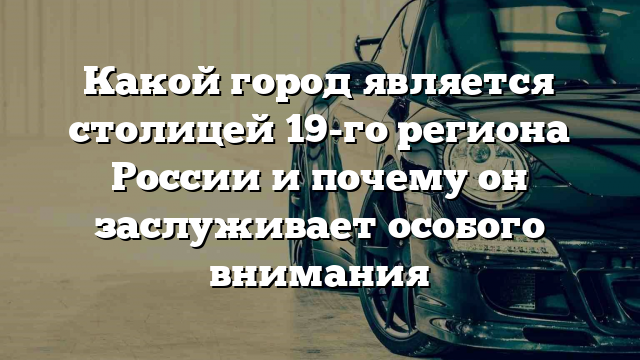 Какой город является столицей 19-го региона России и почему он заслуживает особого внимания