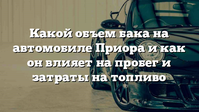 Какой объем бака на автомобиле Приора и как он влияет на пробег и затраты на топливо