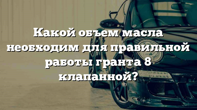 Какой объем масла необходим для правильной работы гранта 8 клапанной?