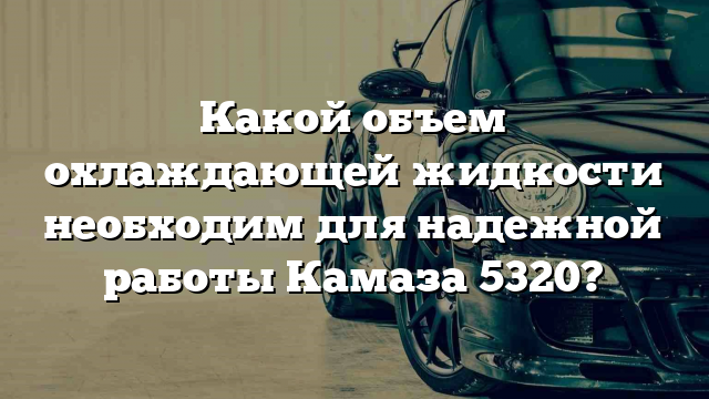 Какой объем охлаждающей жидкости необходим для надежной работы Камаза 5320?