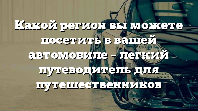 Какой регион вы можете посетить в вашей автомобиле – легкий путеводитель для путешественников