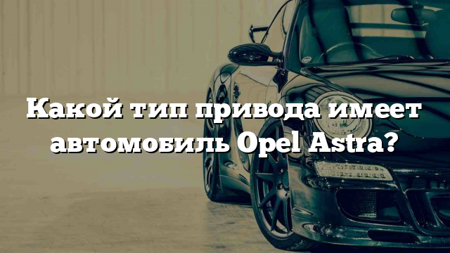 Какой тип привода имеет автомобиль Opel Astra?