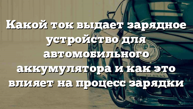 Какой ток выдает зарядное устройство для автомобильного аккумулятора и как это влияет на процесс зарядки