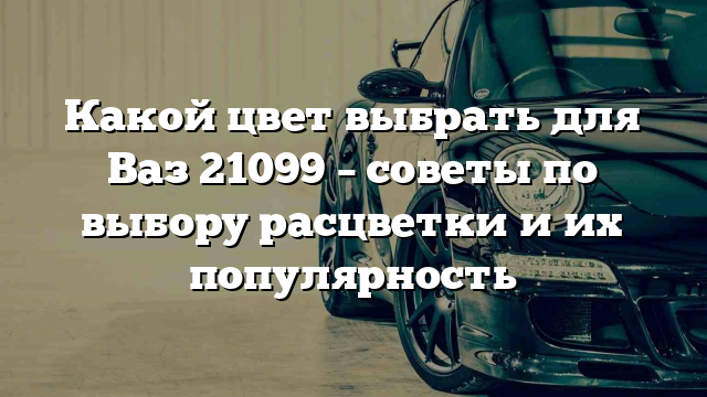 Какой цвет выбрать для Ваз 21099 – советы по выбору расцветки и их популярность