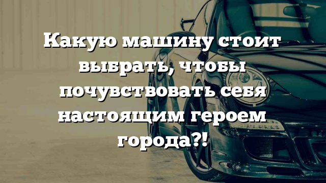 Какую машину стоит выбрать, чтобы почувствовать себя настоящим героем города?!