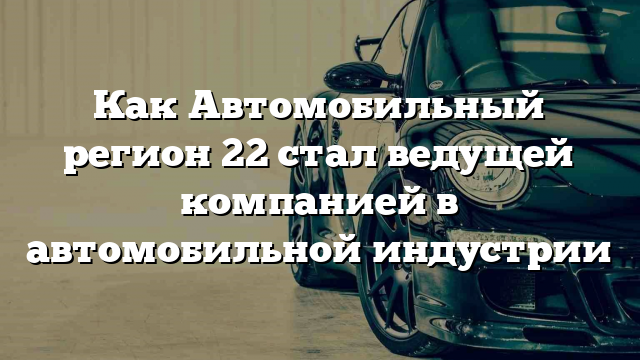 Как Автомобильный регион 22 стал ведущей компанией в автомобильной индустрии