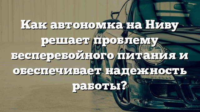 Как автономка на Ниву решает проблему бесперебойного питания и обеспечивает надежность работы?