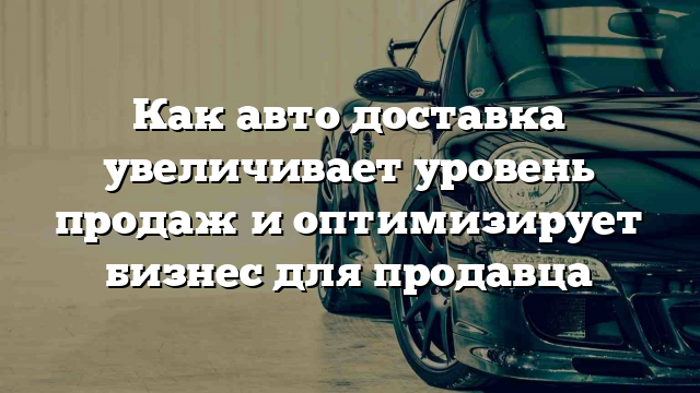 Как авто доставка увеличивает уровень продаж и оптимизирует бизнес для продавца