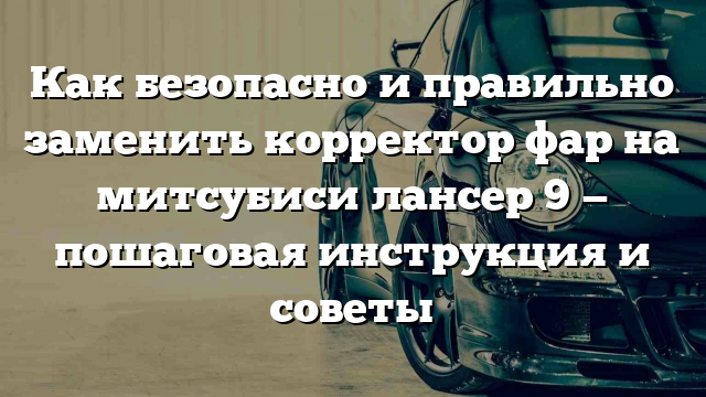 Как безопасно и правильно заменить корректор фар на митсубиси лансер 9 — пошаговая инструкция и советы